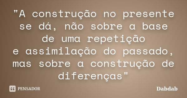 "A construção no presente se dá, não sobre a base de uma repetição e assimilação do passado, mas sobre a construção de diferenças"... Frase de Dabdab.