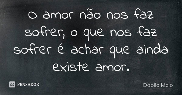 O amor não nos faz sofrer, o que nos faz sofrer é achar que ainda existe amor.... Frase de Dáblio Melo.