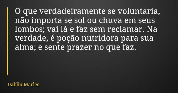 O que verdadeiramente se voluntaria, não importa se sol ou chuva em seus lombos; vai lá e faz sem reclamar. Na verdade, é poção nutridora para sua alma; e sente... Frase de Dabliu Marles.