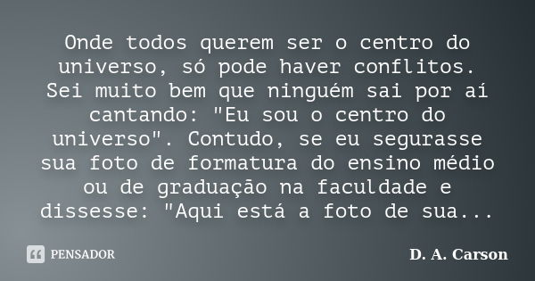 Onde todos querem ser o centro do universo, só pode haver conflitos. Sei muito bem que ninguém sai por aí cantando: "Eu sou o centro do universo". Con... Frase de D. A. Carson.