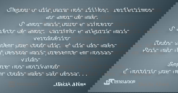 Chegou o dia para nós, filhos, refletirmos sobre o amor de mãe.
O amor mais puro e sincero
O afeto de amor, carinho e alegria mais verdadeiro
Todos sabem que to... Frase de Dácia Alves.