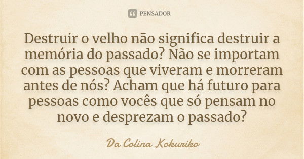 Destruir o velho não significa destruir a memória do passado? Não se importam com as pessoas que viveram e morreram antes de nós? Acham que há futuro para pesso... Frase de Da Colina Kokuriko.