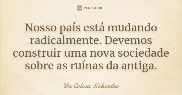 Nosso país está mudando radicalmente. Devemos construir uma nova sociedade sobre as ruínas da antiga.... Frase de Da Colina Kokuriko.