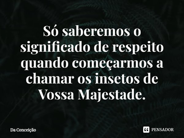 ⁠Só saberemos o significado de respeito quando começarmos a chamar os insetos de Vossa Majestade.... Frase de Da Conceição.