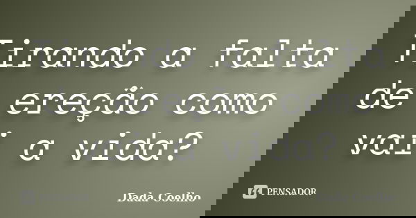 Tirando a falta de ereção como vai a vida?... Frase de Dada Coelho.