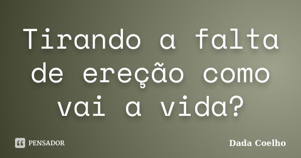 Tirando a falta de ereção como vai a vida?... Frase de Dada Coelho.