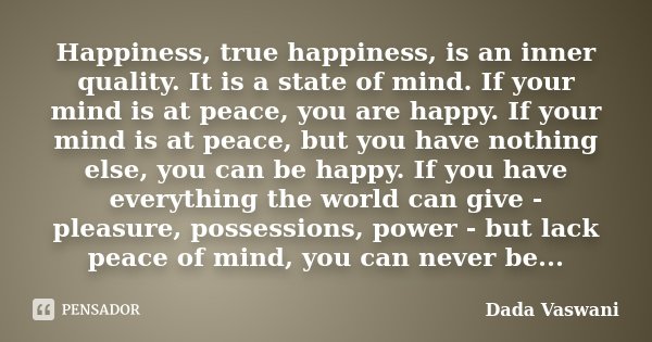 Happiness, true happiness, is an inner quality. It is a state of mind. If your mind is at peace, you are happy. If your mind is at peace, but you have nothing e... Frase de Dada Vaswani.