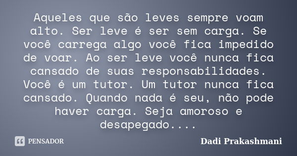 Aqueles que são leves sempre voam alto. Ser leve é ser sem carga. Se você carrega algo você fica impedido de voar. Ao ser leve você nunca fica cansado de suas r... Frase de Dadi Prakashmani.