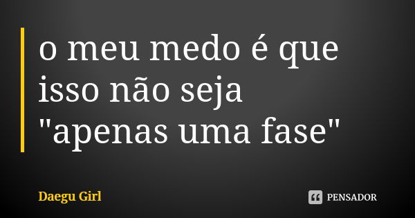 o meu medo é que isso não seja "apenas uma fase"... Frase de Daegu Girl.