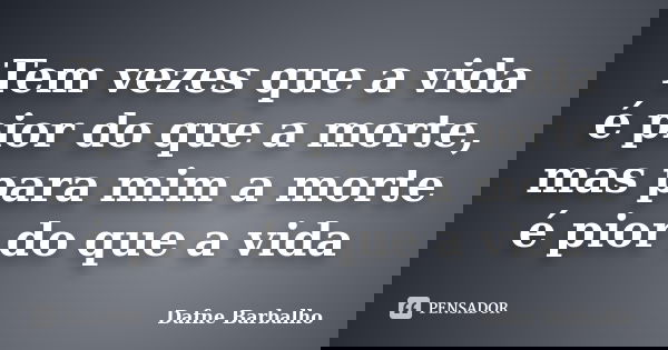 Tem vezes que a vida é pior do que a morte, mas para mim a morte é pior do que a vida... Frase de Dafne Barbalho.