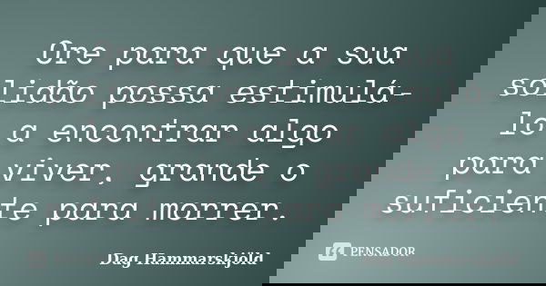 Ore para que a sua solidão possa estimulá-lo a encontrar algo para viver, grande o suficiente para morrer.... Frase de Dag Hammarskjold.