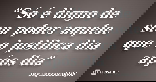 “Só é digno de seu poder aquele que o justifica dia após dia”... Frase de Dag Hammarskjöld.