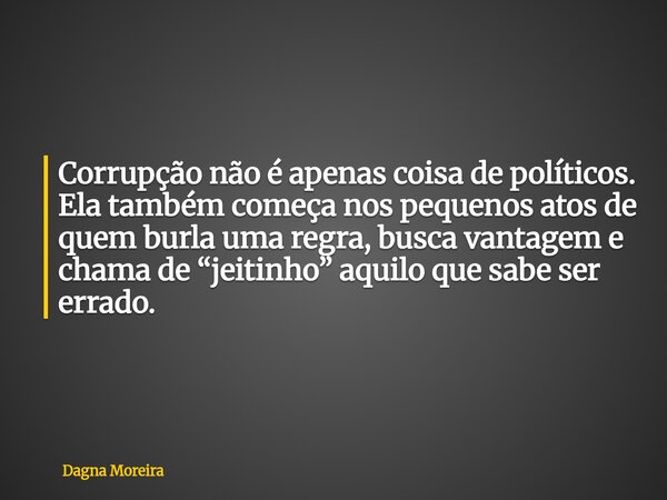 Corrupção não é apenas coisa de políticos. Ela também começa nos pequenos atos de quem burla uma regra, busca vantagem e chama de “jeitinho” aquilo que sabe ser... Frase de Dagna Moreira.