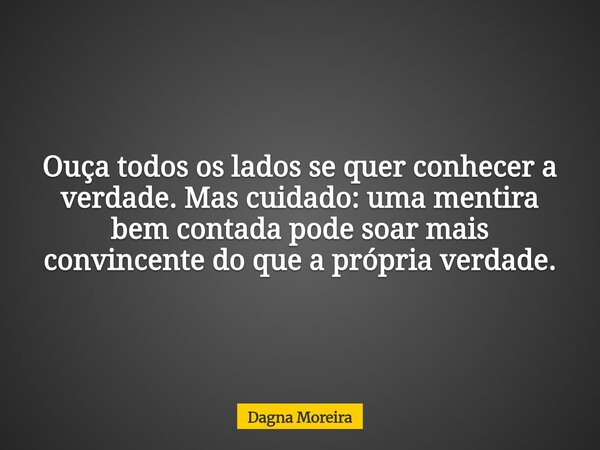 Ouça todos os lados se quer conhecer a verdade. Mas cuidado: uma mentira bem contada pode soar mais convincente do que a própria verdade.... Frase de Dagna Moreira.