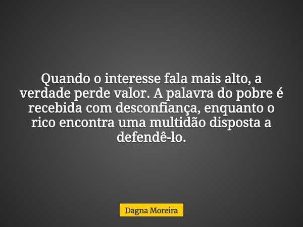 Quando o interesse fala mais alto, a verdade perde valor. A palavra do pobre é recebida com desconfiança, enquanto o rico encontra uma multidão disposta a defen... Frase de Dagna Moreira.
