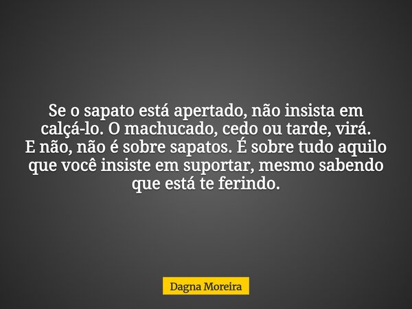 Se o sapato está apertado, não insista em calçá-lo. O machucado, cedo ou tarde, virá. E não, não é sobre sapatos. É sobre tudo aquilo que você insiste em suport... Frase de Dagna Moreira.