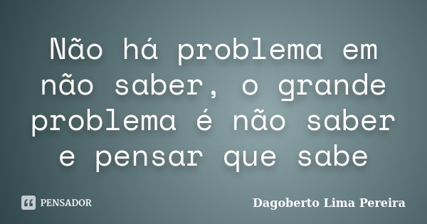 Não há problema em não saber, o grande problema é não saber e pensar que sabe... Frase de Dagoberto Lima Pereira.