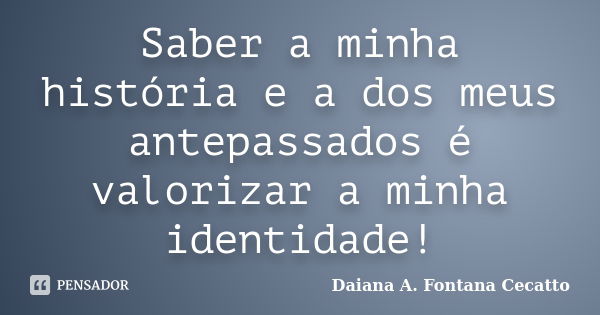 Saber a minha história e a dos meus antepassados é valorizar a minha identidade!... Frase de Daiana A. Fontana Cecatto.