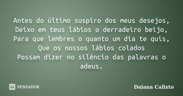 Antes do último suspiro dos meus desejos, Deixo em teus lábios o derradeiro beijo, Para que lembres o quanto um dia te quis, Que os nossos lábios colados Possam... Frase de Daiana Calixto.