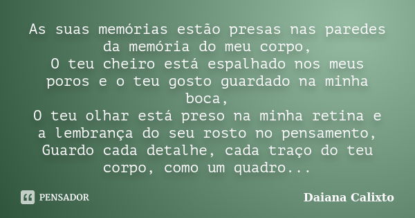 As suas memórias estão presas nas paredes da memória do meu corpo, O teu cheiro está espalhado nos meus poros e o teu gosto guardado na minha boca, O teu olhar ... Frase de Daiana Calixto.