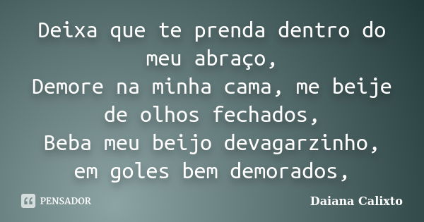 Deixa que te prenda dentro do meu abraço, Demore na minha cama, me beije de olhos fechados, Beba meu beijo devagarzinho, em goles bem demorados,... Frase de Daiana Calixto.