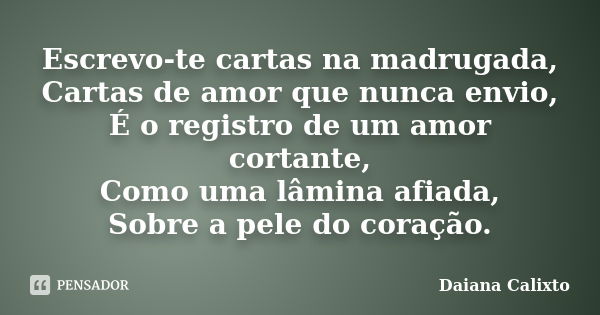 Escrevo-te cartas na madrugada, Cartas de amor que nunca envio, É o registro de um amor cortante, Como uma lâmina afiada, Sobre a pele do coração.... Frase de Daiana Calixto.