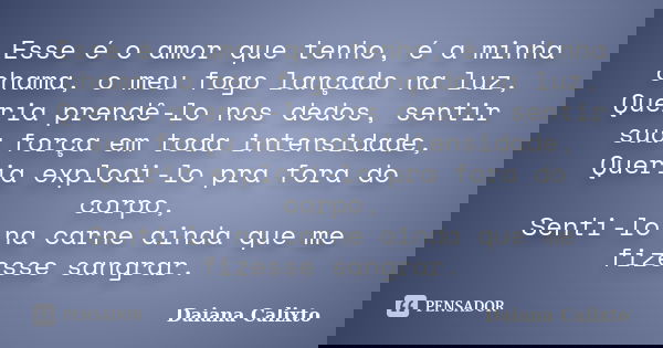Esse é o amor que tenho, é a minha chama, o meu fogo lançado na luz, Queria prendê-lo nos dedos, sentir sua força em toda intensidade, Queria explodi-lo pra for... Frase de Daiana Calixto.