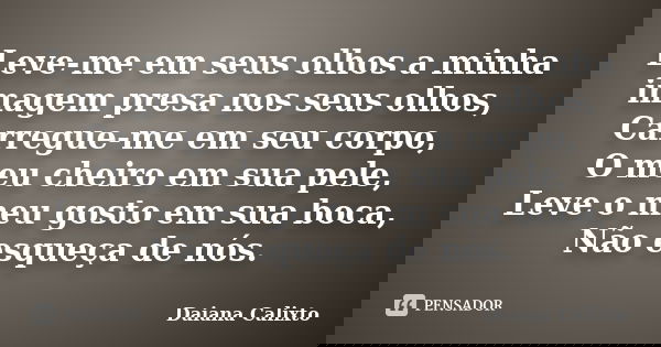 Leve-me em seus olhos a minha imagem presa nos seus olhos, Carregue-me em seu corpo, O meu cheiro em sua pele, Leve o meu gosto em sua boca, Não esqueça de nós.... Frase de Daiana Calixto.