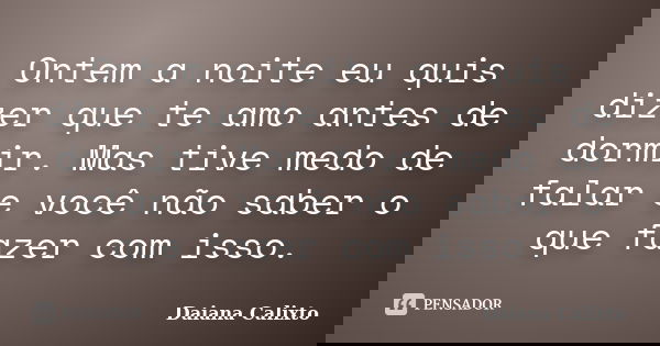 Ontem a noite eu quis dizer que te amo antes de dormir. Mas tive medo de falar e você não saber o que fazer com isso.... Frase de Daiana Calixto.