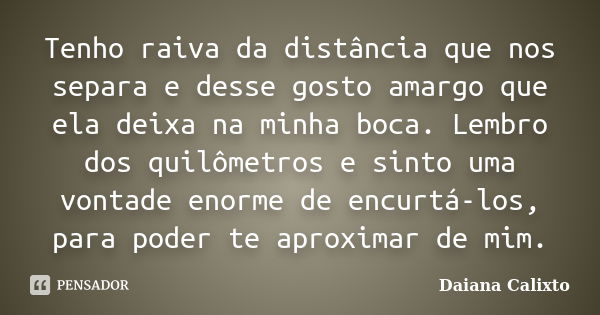 Tenho raiva da distância que nos separa e desse gosto amargo que ela deixa na minha boca. Lembro dos quilômetros e sinto uma vontade enorme de encurtá-los, para... Frase de Daiana Calixto.