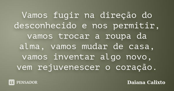 Vamos fugir na direção do desconhecido e nos permitir, vamos trocar a roupa da alma, vamos mudar de casa, vamos inventar algo novo, vem rejuvenescer o coração.... Frase de Daiana Calixto.