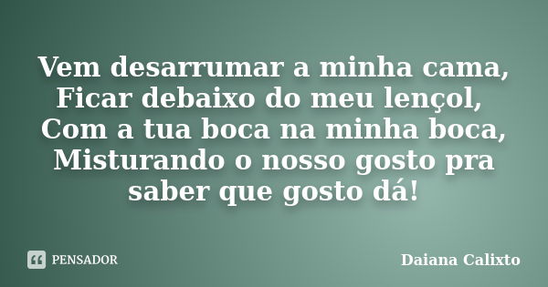 Vem desarrumar a minha cama, Ficar debaixo do meu lençol, Com a tua boca na minha boca, Misturando o nosso gosto pra saber que gosto dá!... Frase de Daiana Calixto.