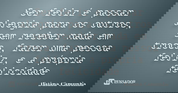 Ser feliz é passar alegria para os outros, sem receber nada em troca, fazer uma pessoa feliz, e a própria felicidade... Frase de Daiana Camunha.