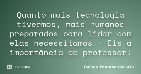 Quanto mais tecnologia tivermos, mais humanos preparados para lidar com elas necessitamos - Eis a importância do professor!... Frase de Daiana Fontana Cecatto.