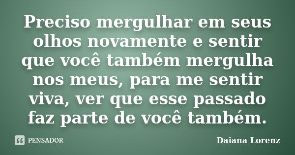 Preciso mergulhar em seus olhos novamente e sentir que você também mergulha nos meus, para me sentir viva, ver que esse passado faz parte de você também.... Frase de Daiana Lorenz.