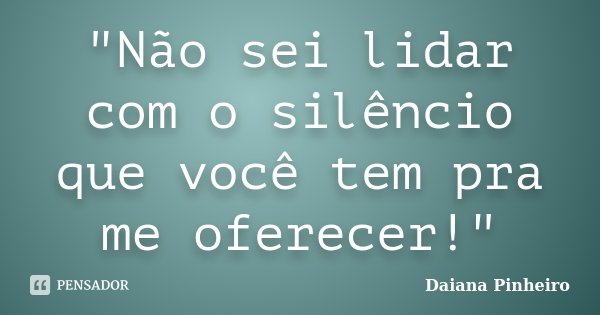 "Não sei lidar com o silêncio que você tem pra me oferecer!"... Frase de Daiana Pinheiro.