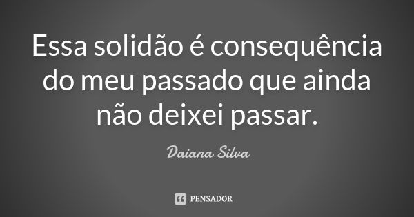 Essa solidão é consequência do meu passado que ainda não deixei passar.... Frase de Daiana Silva.