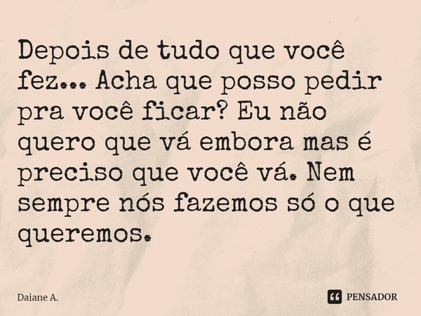 ⁠Depois de tudo que você fez... Acha que posso pedir pra você ficar? Eu não quero que vá embora mas é preciso que você vá. Nem sempre nós fazemos só o que quere... Frase de Daiane A..