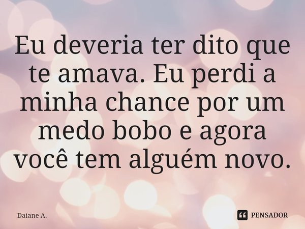Eu deveria ter dito que te amava. Eu perdi a minha chance por um medo bobo e agora você tem alguém novo.... Frase de Daiane A..