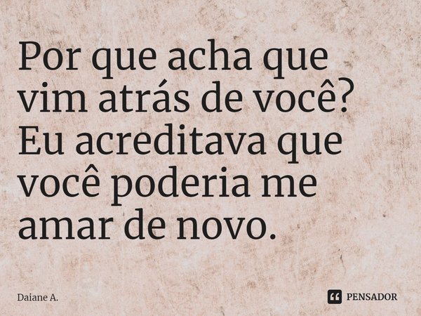 ⁠Por que acha que vim atrás de você? Eu acreditava que você poderia me amar de novo.... Frase de Daiane A..
