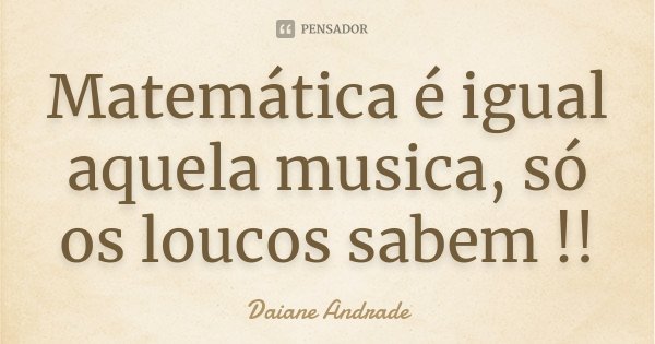 Matemática é igual aquela musica, só os loucos sabem !!... Frase de Daiane Andrade.