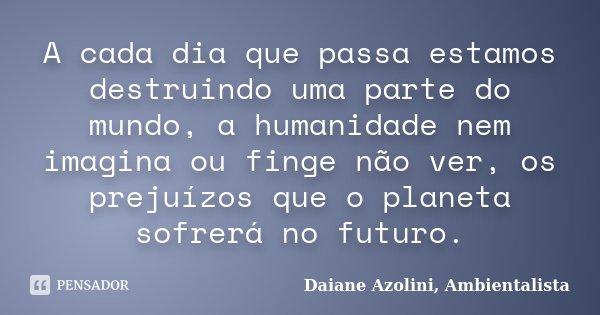 A cada dia que passa estamos destruindo uma parte do mundo, a humanidade nem imagina ou finge não ver, os prejuízos que o planeta sofrerá no futuro.... Frase de Daiane Azolini, Ambientalista.