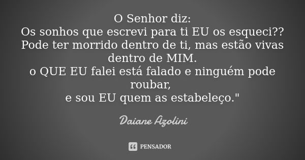 O Senhor diz: Os sonhos que escrevi para ti EU os esqueci?? Pode ter morrido dentro de ti, mas estão vivas dentro de MIM. o QUE EU falei está falado e ninguém p... Frase de Daiane Azolini.