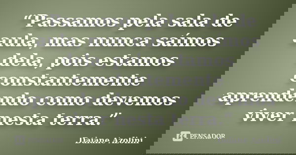 “Passamos pela sala de aula, mas nunca saímos dela, pois estamos constantemente aprendendo como devemos viver nesta terra.”... Frase de DAIANE AZOLINI.