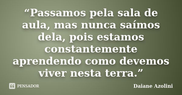 “Passamos pela sala de aula, mas nunca saímos dela, pois estamos constantemente aprendendo como devemos viver nesta terra.”... Frase de DAIANE AZOLINI.