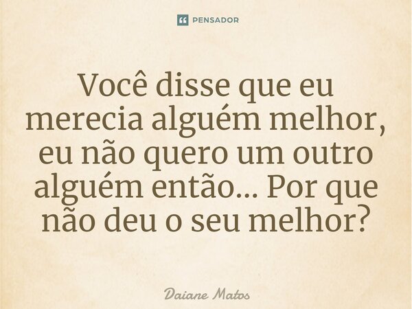 ⁠Você disse que eu merecia alguém melhor, eu não quero um outro alguém então... Por que não deu o seu melhor?... Frase de Daiane Matos.