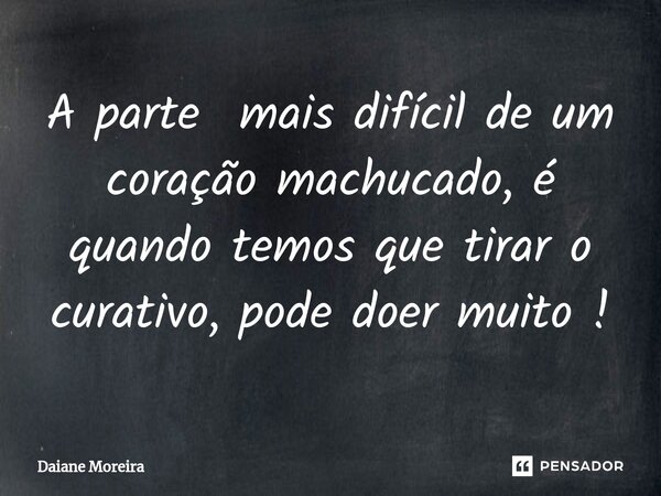 A parte mais difícil de um coração machucado, é quando temos que tirar o curativo, pode doer muito !... Frase de Daiane Moreira.