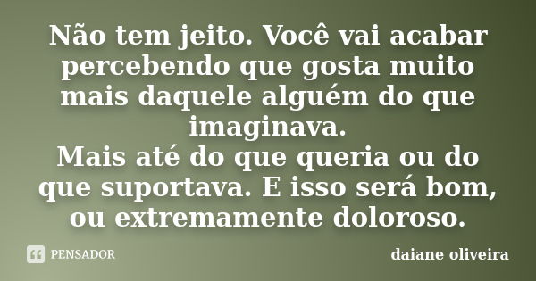 Não tem jeito. Você vai acabar percebendo que gosta muito mais daquele alguém do que imaginava. Mais até do que queria ou do que suportava. E isso será bom, ou ... Frase de Daiane Oliveira.