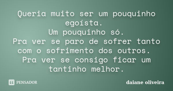 Queria muito ser um pouquinho egoísta. Um pouquinho só. Pra ver se paro de sofrer tanto com o sofrimento dos outros. Pra ver se consigo ficar um tantinho melhor... Frase de Daiane Oliveira.