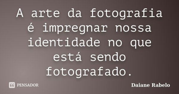 A arte da fotografia é impregnar nossa identidade no que está sendo fotografado.... Frase de Daiane Rabelo.